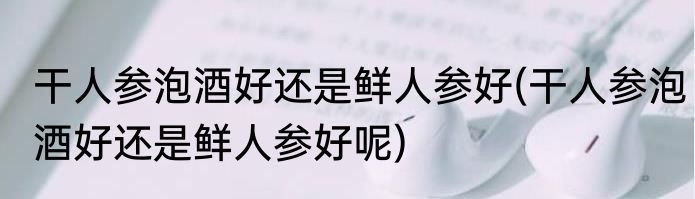 干人参泡酒好还是鲜人参好(干人参泡酒好还是鲜人参好呢)