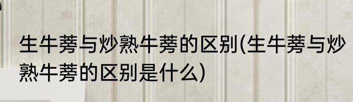 生牛蒡与炒熟牛蒡的区别(生牛蒡与炒熟牛蒡的区别是什么)