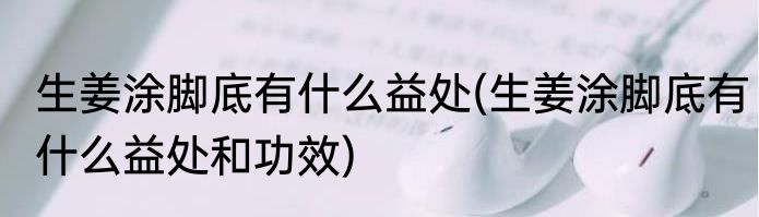 生姜涂脚底有什么益处(生姜涂脚底有什么益处和功效)