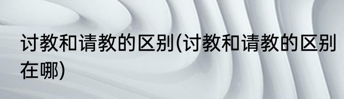 讨教和请教的区别(讨教和请教的区别在哪)