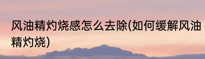 风油精灼烧感怎么去除(如何缓解风油精灼烧)