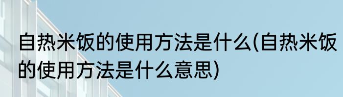 自热米饭的使用方法是什么(自热米饭的使用方法是什么意思)