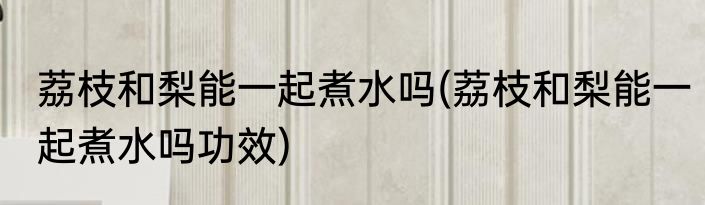 荔枝和梨能一起煮水吗(荔枝和梨能一起煮水吗功效)