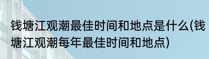 钱塘江观潮最佳时间和地点是什么(钱塘江观潮每年最佳时间和地点)