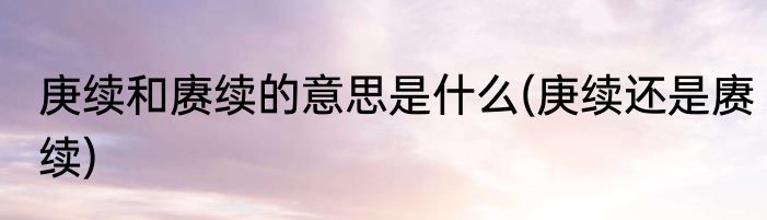 庚续和赓续的意思是什么(庚续还是赓续)