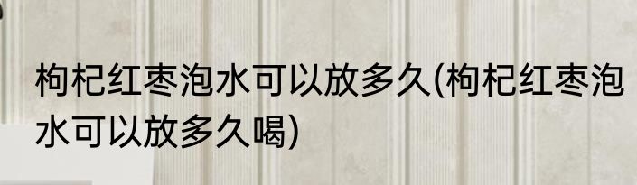 枸杞红枣泡水可以放多久(枸杞红枣泡水可以放多久喝)