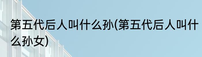 第五代后人叫什么孙(第五代后人叫什么孙女)