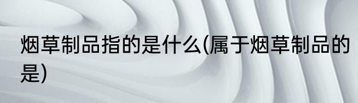 烟草制品指的是什么(属于烟草制品的是)