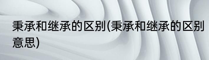 秉承和继承的区别(秉承和继承的区别意思)