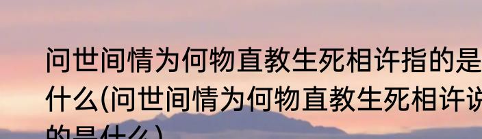 问世间情为何物直教生死相许指的是什么(问世间情为何物直教生死相许说的是什么)