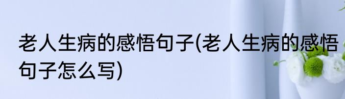 老人生病的感悟句子(老人生病的感悟句子怎么写)