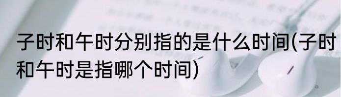 子时和午时分别指的是什么时间(子时和午时是指哪个时间)