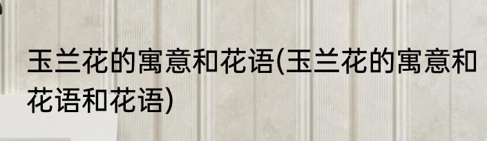 玉兰花的寓意和花语(玉兰花的寓意和花语和花语)