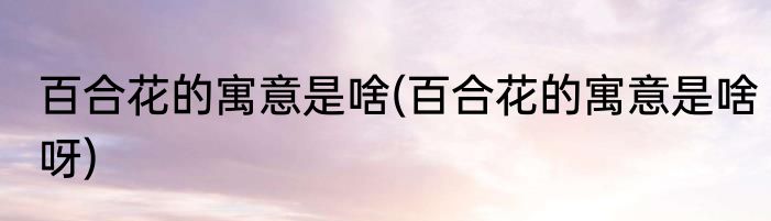百合花的寓意是啥(百合花的寓意是啥呀)