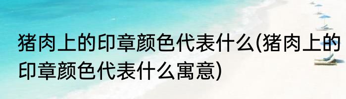 猪肉上的印章颜色代表什么(猪肉上的印章颜色代表什么寓意)