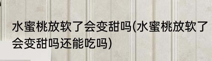 水蜜桃放软了会变甜吗(水蜜桃放软了会变甜吗还能吃吗)