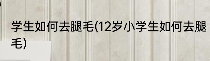 学生如何去腿毛(12岁小学生如何去腿毛)