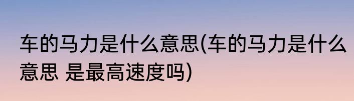 车的马力是什么意思(车的马力是什么意思 是最高速度吗)