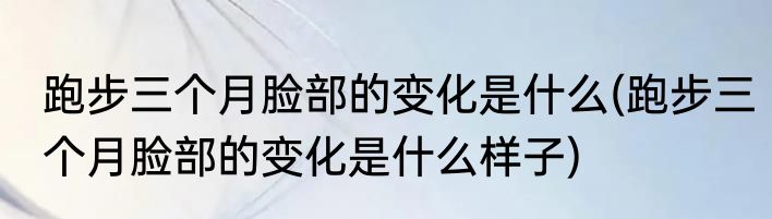 跑步三个月脸部的变化是什么(跑步三个月脸部的变化是什么样子)