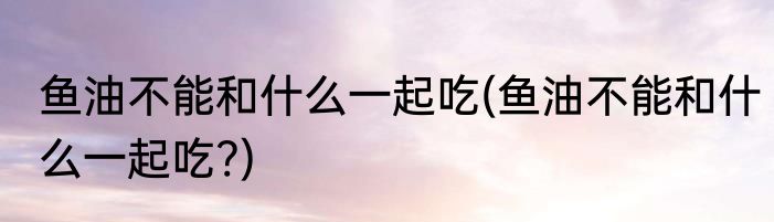 鱼油不能和什么一起吃(鱼油不能和什么一起吃?)