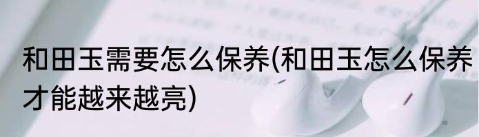 和田玉需要怎么保养(和田玉怎么保养才能越来越亮)