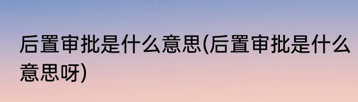 后置审批是什么意思(后置审批是什么意思呀)