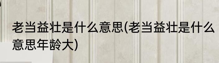 老当益壮是什么意思(老当益壮是什么意思年龄大)
