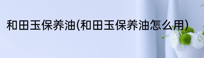 和田玉保养油(和田玉保养油怎么用)