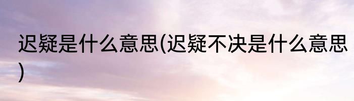 迟疑是什么意思(迟疑不决是什么意思)