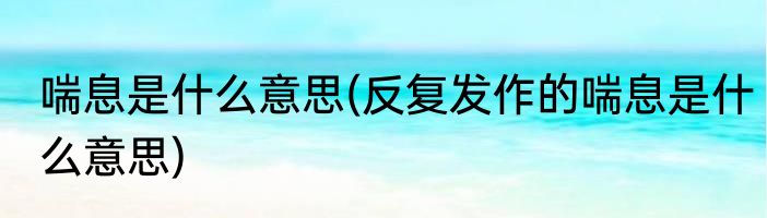 喘息是什么意思(反复发作的喘息是什么意思)