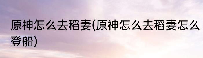 原神怎么去稻妻(原神怎么去稻妻怎么登船)