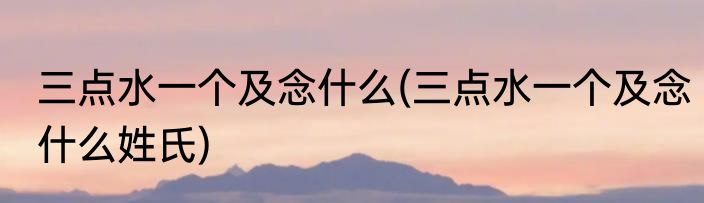 三点水一个及念什么(三点水一个及念什么姓氏)