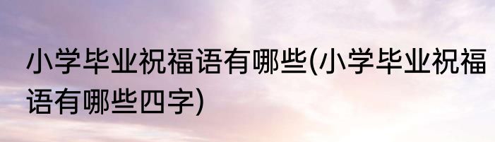 小学毕业祝福语有哪些(小学毕业祝福语有哪些四字)