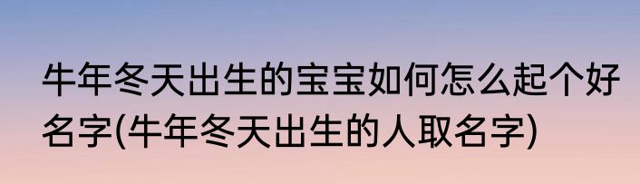 牛年冬天出生的宝宝如何怎么起个好名字(牛年冬天出生的人取名字)