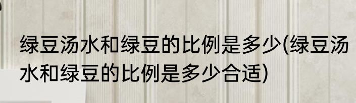 绿豆汤水和绿豆的比例是多少(绿豆汤水和绿豆的比例是多少合适)