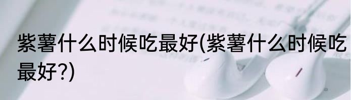 紫薯什么时候吃最好(紫薯什么时候吃最好?)