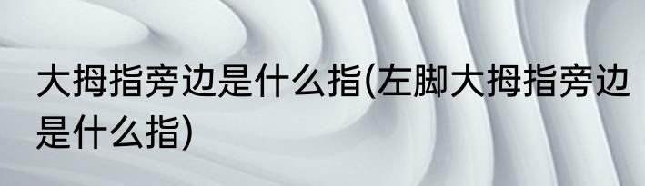 大拇指旁边是什么指(左脚大拇指旁边是什么指)
