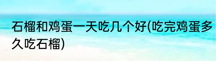 石榴和鸡蛋一天吃几个好(吃完鸡蛋多久吃石榴)