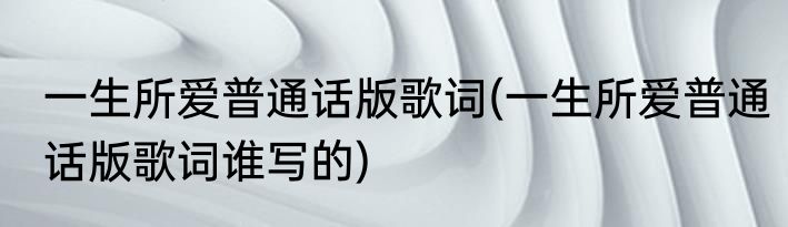 一生所爱普通话版歌词(一生所爱普通话版歌词谁写的)