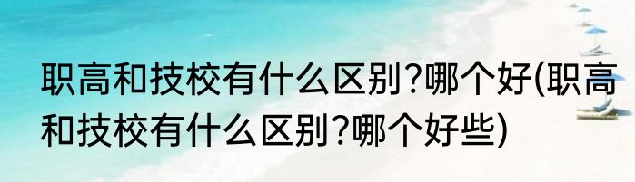职高和技校有什么区别?哪个好(职高和技校有什么区别?哪个好些)