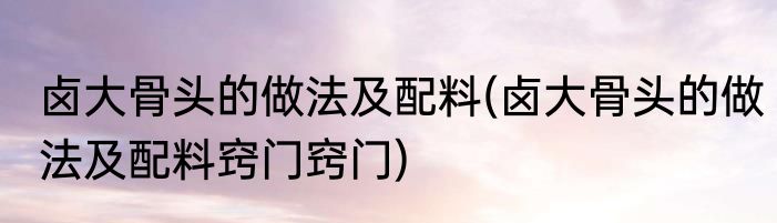 卤大骨头的做法及配料(卤大骨头的做法及配料窍门窍门)