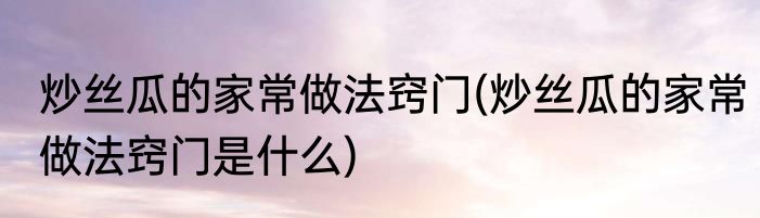 炒丝瓜的家常做法窍门(炒丝瓜的家常做法窍门是什么)