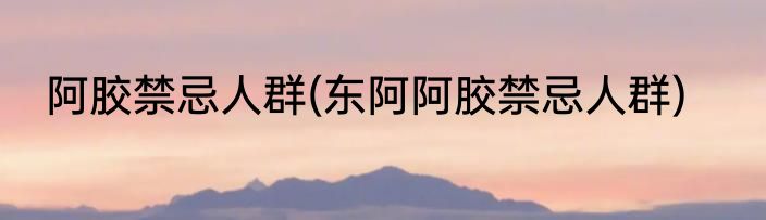 阿胶禁忌人群(东阿阿胶禁忌人群)