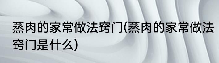 蒸肉的家常做法窍门(蒸肉的家常做法窍门是什么)