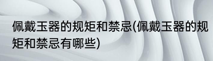 佩戴玉器的规矩和禁忌(佩戴玉器的规矩和禁忌有哪些)