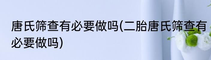 唐氏筛查有必要做吗(二胎唐氏筛查有必要做吗)