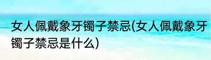 女人佩戴象牙镯子禁忌(女人佩戴象牙镯子禁忌是什么)