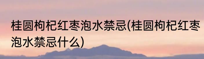 桂圆枸杞红枣泡水禁忌(桂圆枸杞红枣泡水禁忌什么)