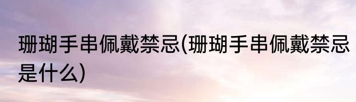 珊瑚手串佩戴禁忌(珊瑚手串佩戴禁忌是什么)