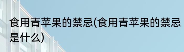 食用青苹果的禁忌(食用青苹果的禁忌是什么)